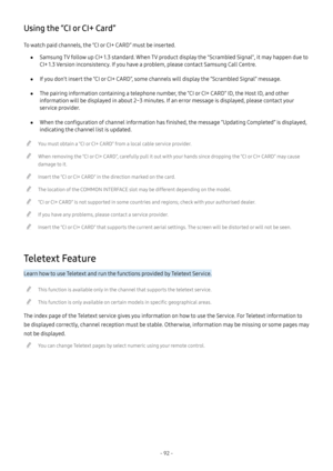 Page 98- 92 -
Using the “CI or CI+ Card”
To watch paid channels, the “CI or CI+ CARD” must be inserted.
 ●Samsung TV follow up CI+ 1.3 standard. When TV product display the "Scrambled Signal", it may happen due to 
CI+ 1.3 Version inconsistency. If you have a problem, please contact Samsung Call Centre.
 ●If you don’t insert the “CI or CI+ CARD”, some channels will display the “Scrambled Signal” message.
 ●The pairing information containing a telephone number, the “CI or CI+ CARD” ID, the Host ID, and...