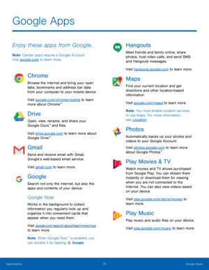 Page 3934Google Apps
Enjoy these apps from Google.
Note: Certain apps require a Google Account.  
Visit google.com to learn more.
Chrome
Browse the Internet and bring your open 
tabs, bookmarks and address bar data 
from your computer to your mobile device.
Visit google.com/chrome/mobile to learn 
more about Chrome
™.
Drive
Open, view, rename, and share your 
Google Docs™ and files.
Visit drive.google.com to learn more about 
Google Drive
™.
Gmail
Send and receive email with Gmail, 
Google’s web-based email...