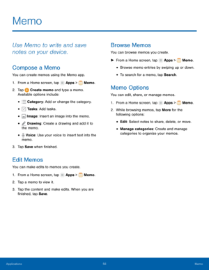 Page 6156Memo
Memo
Use Memo to write and save 
notes on your device.
Compose a Memo
You can create memos using the Memo app.
1.
 F

rom a Home screen, tap 
 Apps >  Memo.
2.
 T

ap 
 Create memo and type a memo. 
Available options include:
•  Category : Add or change the category.
•  Tasks: Add tasks.
•  Image: Insert an image into the memo.
•  Drawing: Create a drawing and add it to 
the memo.
•  Voice: Use your voice to insert text into the 
memo.
3.
 
T

ap Save  when finished.
Edit Memos
You can make edits...