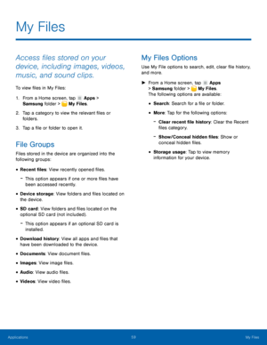 Page 6459My Files
My Files
Access files stored on your 
device, including images, videos, 
music, and sound clips.
To view files in My Files:
1.
 F

rom a Home screen, tap 
 Apps > 
Samsung folder > 
 My Files.
2.
 T

ap a category to view the relevant files or 
folders.
3.
 
T

ap a file or folder to open it.
File Groups
Files stored in the device are organized into the 
following groups:
• Recent files : View recently opened files.
 -This option appears if one or more files have 
been accessed recently.
•...