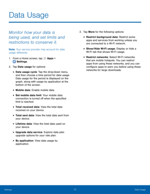 Page 7570Data Usage
Settings
Data Usage
Monitor how your data is 
being used, and set limits and 
restrictions to conserve it.
Note : Your service provider may account for data 
usage differently.
1.
 F

rom a Home screen, tap 
 Apps > 
 Settings .
2.
 T

ap Data usage for options:
• Data usage cycle: Tap the drop-down menu, 
and then choose a time period for data usage. 
Data usage for the period is displayed on the 
graph, along with usage by application at the 
bottom of the screen.
• Mobile data: Enable...