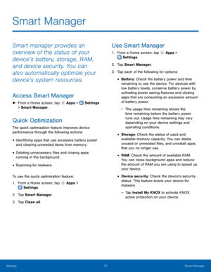 Page 7974Smart Manager
Settings
Smart Manager
Smart manager provides an 
overview of the status of your 
device’s battery, storage, RAM, 
and device security. You can 
also automatically optimize your 
device’s system resources.
Access Smart Manager
 ► From a Home screen, tap  Apps >  Settings  
> Smart Manager. 
Quick Optimization
The quick optimization feature improves device 
performance through the following actions:
• Identifying apps that use excessive battery power 
and clearing unneeded items from...