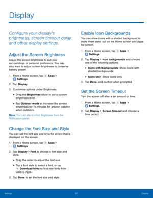 Page 8681Display
Settings
Display
Configure your display’s 
brightness, screen timeout delay, 
and other display settings.
Adjust the Screen Brightness
Adjust the screen brightness to suit your 
surroundings or personal preference. You may 
also want to adjust screen brightness to conserve 
battery power.
1.
 F

rom a Home screen, tap 
 Apps > 
 Settings .
2.
 T

ap Display.
3.
 
Cust
 omize options under Brightness:
• Drag the Brightness slider to set a custom 
brightness level.
• Tap Outdoor mode to increase...