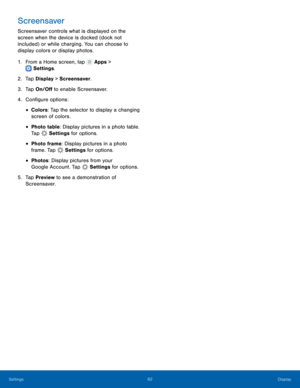 Page 8782Display
Settings
Screensaver
Screensaver controls what is displayed on the 
screen when the device is docked (dock not 
included) or while charging. You can choose to 
display colors or display photos.
1.
 F

rom a Home screen, tap 
 Apps > 
 Settings .
2.
 T

ap Display > Screensaver.
3.
 
T

ap On/Off to enable Screensaver.
4.
 
C

onfigure options:
• Colors: Tap the selector to display a changing 
screen of colors.
• Photo table: Display pictures in a photo table. 
Tap 
 Settings  for options.
•...