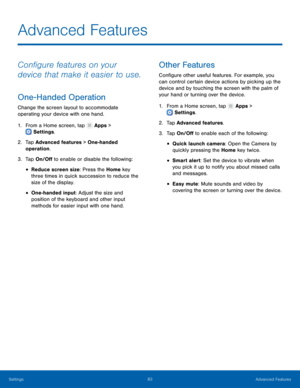 Page 8883Advanced Features
Settings
Advanced Features
Configure features on your 
device that make it easier to use.
One-Handed Operation
Change the screen layout to accommodate 
operating your device with one hand.
1.
 F

rom a Home screen, tap 
 Apps > 
 Settings .
2.
 T

ap Advanced features > One-handed 
operation.
3.
 
T

ap On/Off to enable or disable the following:
• Reduce screen size: Press the Home key 
three times in quick succession to reduce the 
size of the display.
• One-handed input: Adjust the...