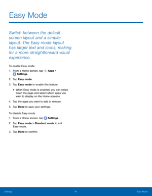 Page 9691Easy Mode
Settings
Easy Mode
Switch between the default 
screen layout and a simpler 
layout. The Easy mode layout 
has larger text and icons, making 
for a more straightforward visual 
experience.
To enable Easy mode:
1.
 F

rom a Home screen, tap 
 Apps > 
 Settings .
2.
 T

ap Easy mode.
3.
 
T

ap Easy mode to enable this feature.
• When Easy mode is enabled, you can swipe 
down the page and select which apps you 
want to display on the Home screens.
4.
 
T

ap the apps you want to add or remove....