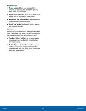 Page 9893Accessibility
Settings
More settings
• Direct access: Open your accessibility 
settings by pressing the Home key quickly 
three times in succession.
• Notification reminder: Beep at set intervals to 
remind you of any unread notifications.
• Answering and ending calls: Select shortcuts 
for answering and ending calls.
• Single tap mode: Tap to stop/snooze alarms 
and calendar events.
Services
Additional accessibility apps may be downloaded 
from the Google Play store. Certain accessibility 
services...