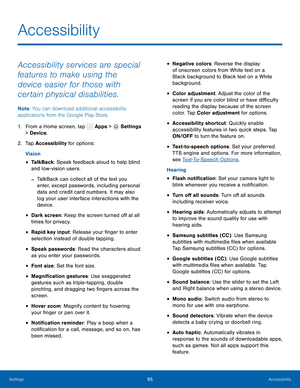 Page 101      
 
   
 
 
 
 
 
 
 
 
 
 
 
 
 
 
 
 
 
 
 
 
 
Accessibility
 
Accessibility services are special 
features to make using the 
device easier for those with 
certain physical disabilities. 
Note : You can download additional accessibility 
applications from the Google Play Store. 
1.  From a Home screen, tap  Apps > 
Settings 
> Device . 
2.  Tap Accessibility for options: 
Vision 
• TalkBack: Speak feedback aloud to help blind 
and low-vision users. 
-TalkBack can collect all of the text you...