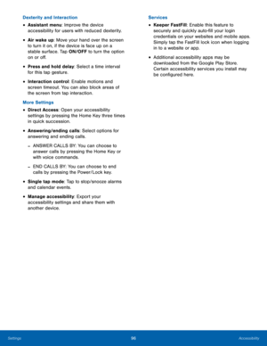 Page 102 
 
 
 
 
  
 
 
   
 
Dexterity and Interaction 
• Assistant menu: Improve the device 
accessibility for users with reduced dexterity. 
• Air wake up: Move your hand over the screen 
to turn it on, if the device is face up on a 
stable surface. Tap ON/OFF to turn the option 
on or o�. 
• Press and hold delay: Select a time interval 
for this tap gesture. 
• Interaction control: Enable motions and 
screen timeout. You can also block areas of 
the screen from tap interaction. 
More Settings 
•...