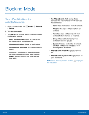 Page 103      
     
 
 
 
 
 
 
 
 
 
 
 
 
 
Blocking Mode
 
Turn o� noti�cations for 
selected features. 
1.  From a Home screen, tap  Apps > Settings 
> Device . 
2.  Tap Blocking mode. 
3.	  Tap ON/OFF to turn the feature on and con�gure 
the following options: 
• Block incoming calls: Block all calls except 
for the people on your allowed list. 
• Disable noti�cations: Block all noti�cations. 
• Disable alarm and timer: Block all alarms and 
timers. 
•...