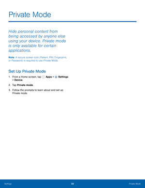 Page 104      
   
Private Mode
 
Hide personal content from 
being accessed by anyone else 
using your device. Private mode 
is only available for certain 
applications. 
Note : A secure screen lock (Pattern, PIN, Fingerprint, 
or Password) is required to use Private Mode. 
Set Up Private Mode 
1.  From a Home screen, tap  Apps > Settings 
> Device . 
2.  Tap Private mode. 
3.	  Follow the prompts to learn about and set up 
Private mode. 
Settings	 98 Private Mode   