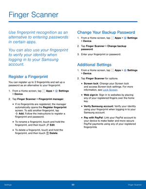 Page 105      
     
 
 
 
 
 
 
      
     
 
 
     
 
 
 
 
 
Finger Scanner
 
Use �ngerprint recognition as an 
alternative to entering passwords 
in certain apps. 
You can also use your �ngerprint 
to verify your identity when 
logging in to your Samsung 
account. 
Register a Fingerprint 
You can register up to 3 �ngerprints and set up a 
password as an alternative to your �ngerprint. 
1.  From a Home screen, tap  Apps > 
Settings 
> Device . 
2.  Tap Finger Scanner >...