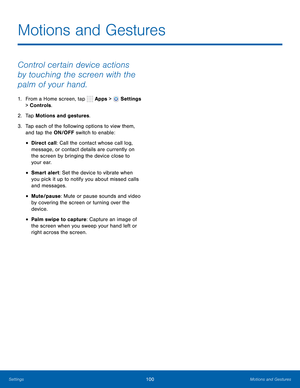 Page 106      
   
 
 
 
 
Motions and Gestures
 
Control certain device actions 
by touching the screen with the 
palm of your hand. 
1.  From a Home screen, tap  Apps > Settings 
> Controls. 
2.  Tap Motions and gestures. 
3.	  Tap each of the following options to view them, 
and tap the ON/OFF switch to enable: 
• Direct call: Call the contact whose call log, 
message, or contact details are currently on 
the screen by bringing the device close to 
your ear. 
• Smart alert: Set the device to vibrate when 
you...