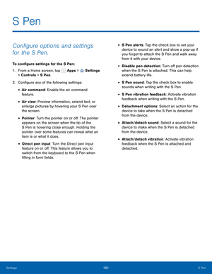 Page 107      
 
 
 
 
   
 
 
 
 
 
 
S Pen
 
Con�gure options and settings 
for the S Pen. 
To con�gure settings for the S Pen : 
1. 
From a Home screen, tap  Apps > 
Settings 
> Controls > S Pen. 
2.  Con�gure any of the following settings: 
• Air command: Enable the air command 

feature. 

• Air view: Preview information, extend text, or 
enlarge pictures by hovering your S Pen over 
the screen. 
• Pointer: Turn the pointer on or o�. The pointer 
appears on the screen...