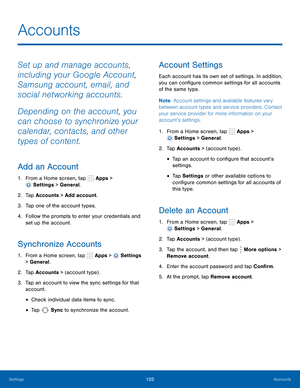 Page 108  
 
   
 
      
 
 
 
 
 
  
 
 
 
 
  
 
   
 
 
 
Accounts
 
Set up and manage accounts, 
including your Google Account, 
Samsung account, email, and 
social networking accounts. 
Depending on the account, you 
can choose to synchronize your 
calendar, contacts, and other 
types of content. 
Add an Account 
1.  From a Home screen, tap  Apps > 
Settings > General. 
2.  Tap Accounts > Add account. 
3.  Tap one of the account types. 
4.	  Follow the prompts to enter your credentials and 
set up the...