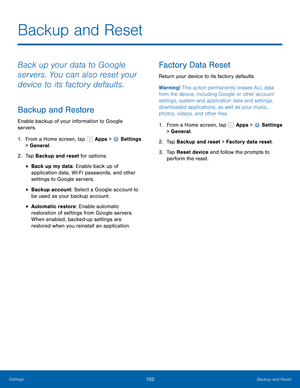 Page 109      
 
 
 
 
      
   
Backup and Reset
 
Back up your data to Google 
servers. You can also reset your 
device to its factory defaults. 
Backup and Restore 
Enable backup of your information to Google 
servers. 
1.  From a Home screen, tap  Apps > 
Settings 
> General. 
2.  Tap Backup and reset for options: 
• Back up my data: Enable back up of 
application data, Wi-Fi passwords, and other 
settings to Google servers. 
• Backup account: Select a Google account to 
be used as your backup account. 
•...