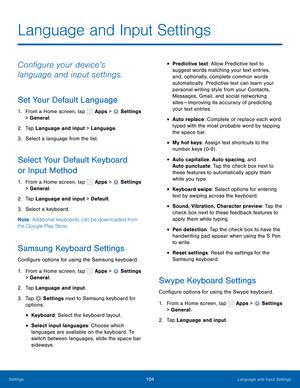 Page 110      
   
 
      
   
 
     
     
 
   
   
 
 
 
 
 
 
 
      
 
Language and Input Settings
 
Con�gure your device’s 
language and input settings. 
Set Your Default Language 
1.  From a Home screen, tap  Apps > Settings 
> General. 
2.  Tap Language and input > Language. 
3.  Select a language from the list. 
Select Your Default Keyboard 
or Input Method 
1. From a Home screen, tap  Apps > Settings 
> General. 
2.  Tap Language and input > Default. 
3.  Select a keyboard. 
Note :...