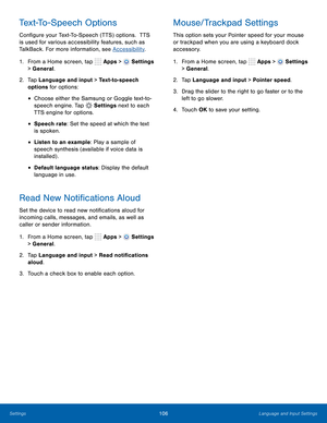 Page 112      
 
 
 
 
 
 
      
     
     
   
 
Text-To-Speech Options 
Con�gure your Text-To-Speech (TTS) options.  TTS 
is used for various accessibility features, such as 
TalkBack. For more information, see Accessibility . 
Mouse/Trackpad Settings 
This option sets your Pointer speed for your mouse 
or trackpad when you are using a keyboard dock 
accessory. 
1.  From a Home screen, tap  Apps > 
Settings 
> General. 
2.	  Tap Language and input > Text-to-speech 
options for options: 
• Choose...