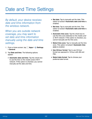 Page 113      
 
   
 
 
 
 
 
Date and Time Settings
 
By default, your device receives 
date and time information from 
the wireless network. 
When you are outside network 
coverage, you may want to 
set date and time information 
manually using the date and time 
settings. 
1. 
From a Home screen, tap  Apps > Settings 
> General. 
2.	  Tap Date and time. The following options 
appear: 
• Automatic date and time: Tap the check box 
to use the time on the mobile and/or Wi-Fi 
network. If this option is checked,...