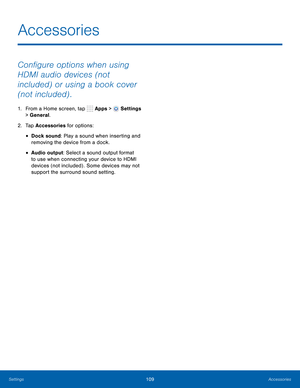 Page 115      
 
 
 
Accessories
 
Con�gure options when using 
HDMI audio devices (not 
included) or using a book cover 
(not included) . 
1.  From a Home screen, tap  Apps > Settings 
> General. 
2.  Tap Accessories for options: 
• Dock sound: Play a sound when inserting and 
removing the device from a dock. 
• Audio output: Select a sound output format 
to use when connecting your device to HDMI 
devices (not included) . Some devices may not 
support the surround sound setting. 
Settings 109...