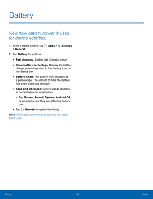 Page 116      
 
 
 
 
   
 
 
Battery
 
View how battery power is used 
for device activities. 
1.  From a Home screen, tap  Apps > Settings 
> General. 
2.  Tap Battery for options: 
• Fast charging: Enable fast charging mode. 
• Show battery percentage: Display the battery 
charge percentage next to the battery icon on 
the Status bar. 
• Battery Chart: The battery level displays as 
a percentage. The amount of time the battery 
has been used also displays. 
• Apps and OS Usage: Battery usage displays 
in...