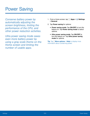 Page 117      
 
 
 
  
 
 
Power Saving
 
Conserve battery power by 
automatically adjusting the 
screen brightness, limiting the 
performance of the CPU, and 
other power reduction activities. 
Ultra power saving mode saves 
even more battery power by 
using a gray scale theme on the 
Home screen and limiting the 
number of usable apps. 1.  From a Home screen, tap  Apps > Settings 
> General. 
2.  Tap Power saving for options: 
• Power saving mode: Tap ON/OFF to turn the 
feature on. Tap Power saving mode to...
