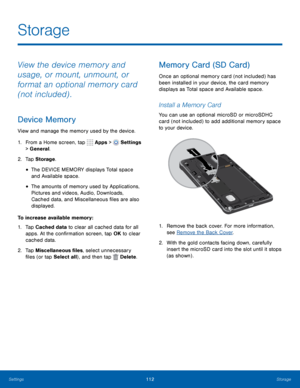 Page 118      
 
  
 
 
    
 
Storage
 
View the device memory and 
usage, or mount, unmount, or 
format an optional memory card 
(not included) . 
Device Memory 
View and manage the memory used by the device. 
1.  From a Home screen, tap  Apps > 
Settings 
> General. 
2.  Tap Storage . 
• The DEVICE MEMORY displays Total space 
and Available space. 
• The amounts of memory used by Applications, 
Pictures and videos, Audio, Downloads, 
Cached data, and Miscellaneous �les are also 
displayed. 
To...