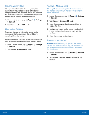 Page 119      
 
 
     
   
     
   
 
 
 
     
 
Mount a Memory Card 
When you install an optional memory card, it is 
automatically mounted (connected to the device) 
and prepared for use. However, should you unmount 
the card without removing it from the device, you will 
need to mount it before it can be accessed. 
1.  From a Home screen, tap  Apps > 
Settings 
> General. 
2.  Tap Storage  > Mount SD card. 
Unmount an SD Card 
To prevent damage to information stored on the 
memory card, always unmount the...