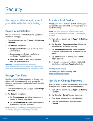 Page 120      
 
 
 
 
      
 
 
 
      
   
   
 
 
     
   
 
Security
 
Secure your device and protect 
your data with Security settings. 
Device Administration 
Manage your device administrators and application 
installation privileges. 
1.  From a Home screen, tap  Apps > 
Settings 
> General. 
2.  Tap Security for options: 
• Device administrators: Add or remove device 
administrators. 
• Unknown sources: Enable installation of 
non- Google Play applications. 
• Verify apps: Block or warn before...