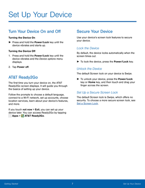 Page 13 
   
   
 
 
Set Up Your Device
 
Turn Your Device On and O� 
Turning the Device On 
►	  Press and hold the Power/Lock key until the 
device vibrates and starts up. 
Turning the Device O� 
1.	  Press and hold the Power/Lock key until the 
device vibrates and the Device options menu 
displays. 
2.  Tap Power o�. 
AT&T  R e a d y 2 G o 
The �rst time you turn your device on, the AT&T 
Ready2Go screen displays. It will guide you through 
the basics of setting up your...
