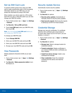 Page 121      
   
    
 
 
     
     
     
 
 
 
      
 
 
 
 
 
Set Up SIM Card Lock 
To prevent another person from using your SIM 
card to make unauthorized calls or from accessing 
information stored on your SIM card, you can 
protect the information by using a PIN code. 
When enabled, your phone asks for a PIN number 
each time you use it. Using this option you can also 
change your SIM PIN number. 
1.  From a Home screen, tap  Apps > 
Settings 
> General. 
2.  Tap Security > Set up SIM card lock. 
3....