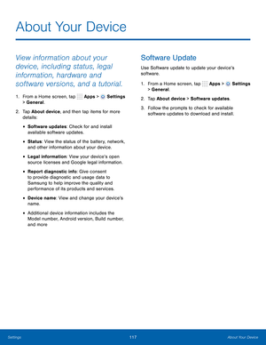 Page 123      
 
 
 
 
 
 
 
      
   
About Your Device
 
View information about your 
device, including status, legal 
information, hardware and 
software versions, and a tutorial. 
1.  From a Home screen, tap  Apps > Settings 
> General. 
2.	  Tap About device, and then tap items for more 
details: 
• Software updates: Check for and install 
available software updates. 
• Status: View the status of the battery, network, 
and other information about your device. 
• Legal information: View your device’s open...