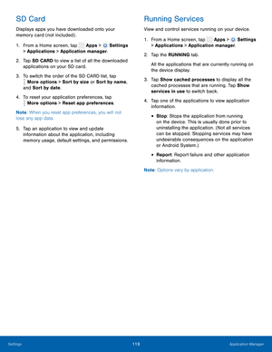 Page 125      
   
 
 
 
 
      
 
 
 
 
 
SD Card 
Displays apps you have downloaded onto your 
memory card (not included) . 
1.  From a Home screen, tap  Apps > 
Settings 
> Applications > Application manager. 
2.	  Tap SD CARD to view a list of all the downloaded 
applications on your SD card. 
3.  To switch the order of the SD CARD list, tap 
More options > Sort by size or Sort by name, 
and Sort by date. 
4.	  To reset your application preferences, tap 
More options > Reset app preferences. 
Note : When...