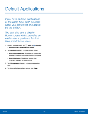 Page 126      
 
 
 
 
 
Default Applications
 
If you have multiple applications 
of the same type, such as email 
apps, you can select one app to 
be the default. 
You can also use a simpler 
Home screen which provides an 
easier user experience for �rst-
time smartphone users. 
1.  From a Home screen, tap  Apps > Settings 
> Applications > Default Applications. 
2.  Tap Home and select a Home screen mode: 
• TouchWiz easy home: Provides an easier user 
experience for the �rst-time smartphone...