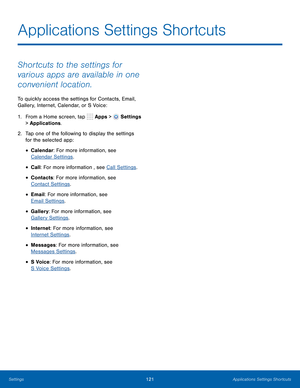 Page 127      
 
 
 
 
 
 
 
 
 
Applications Settings Shortcuts
 
Shortcuts to the settings for 
various apps are available in one 
convenient location. 
To quickly access the settings for Contacts, Email, 
Gallery, Internet, Calendar, or S Voice: 
1.  From a Home screen, tap  Apps > 
Settings 
> Applications. 
2.	  Tap one of the following to display the settings 
for the selected app: 
• Calendar: For more information, see 

Calendar Settings .
 
• Call: For more information , see Call Settings . 
• Contacts:...