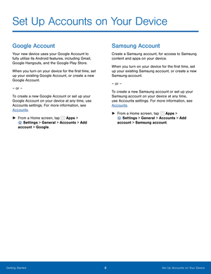 Page 14  
 
 
 
 
 
Set Up Accounts on Your Device
 
Google Account 
Your new device uses your Google Account to 
fully utilize its Android features, including Gmail, 
Google Hangouts, and the Google Play Store. 
When you turn on your device for the �rst time, set 
up your existing Google Account, or create a new 
Google Account. 
– or – 
To create a new Google Account or set up your 
Google Account on your device at any time, use 
Accounts settings. For more information, see 
Accounts . 
►  From a...