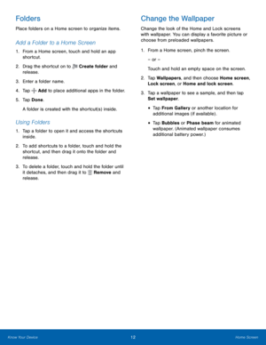 Page 18    
 
   
 
   
    
  
 
 
Folders 
Place folders on a Home screen to organize items. 
Add a Folder to a Home Screen 
1.	  From a Home screen, touch and hold an app 
shortcut. 
2.  Drag the shortcut on to 
Create folder and 
release. 
3.  Enter a folder name. 
4.  Tap 
Add to place additional apps in the folder. 
5.	  Tap Done. 
A folder is created with the shortcut(s) inside. 
Using Folders 
1.	 Tap a folder to open it and access the shortcuts 
inside. 
2.	  To add shortcuts to a folder, touch and...