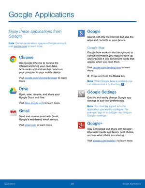 Page 37 
Google Applications
 
Enjoy these applications from 
Google. 
Note: Certain applications require a Google account. 
Visit google.com to learn more. 
Chrome 
Use Google Chrome to browse the 
Internet and bring your open tabs, 
bookmarks and address bar data from 
your computer to your mobile device. 
Visit google.com/chrome/browser to learn 
more. 
Drive 
Open, view, rename, and share your 
Google Docs and �les. 
Visit drive.google.com to learn more. 
Gmail 
Send and receive email with Gmail,...