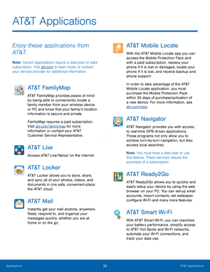 Page 39 
 
  
AT&T Applications
 
Enjoy these applications from 
AT&T. 
Note : Certain applications require a data plan or paid 
subscription. Visit att.com to learn more, or contact 
your service provider for additional information. 
AT&T FamilyMap 
AT&T FamilyMap provides peace of mind 
by being able to conveniently locate a 
family member from your wireless device 
or PC and know that your family’s location 
information is secure and private. 
FamilyMap requires a paid subscription. 
Visit att.com/familymap...