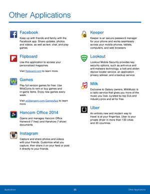 Page 41Other Applications
 
Facebook 
Keep up with friends and family with the 
Facebook app. Share updates, photos, 
and videos, as well as text, chat, and play 
games. 
Flipboard 
Use this application to access your 
personalized magazines. 
Visit �ipboard.com to learn more. 
Games 
Play full version games for free. Use 
WildCoins to rent or buy games and 
in- game items. Enjoy new games every 
week. 
Visit wildtangent.com/GamesApp to learn 
more. 
Hancom O�ce 2014 
Opens and manages...