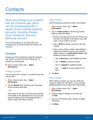 Page 48  
 
   
 
   
 
 
   
 
 
 
 
 
 
  
  
  
 
   
 
   
 
 
Contacts
 
Store and manage your contacts 
with the Contacts app, which 
can be synchronized with a 
variety of your existing personal 
accounts, including Google, 
Email, Facebook, and your 
Samsung account. 
For more information on connecting with and 
managing your accounts through your device, see 
Accounts . 
Contacts 
Access your list of contacts by using the Contacts 
app, which is a shortcut to the Contacts tab. To 
access your Contacts...