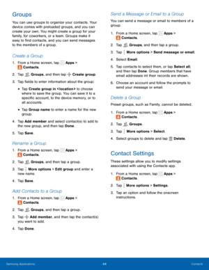 Page 50  
 
     
 
    
 
 
 
 
 
 
   
 
 
 
 
 
 
   
   
   
 
 
   
 
 
   
 
 
 
 
   
 
 
   
 
 
 
 
 
 
Groups 
You can use groups to organize your contacts. Your 
device comes with preloaded groups, and you can 
create your own. You might create a group for your 
family, for coworkers, or a team. Groups make it 
easy to �nd contacts, and you can send messages 
to the members of a group. 
Create a Group 
1.  From a Home screen, tap  Apps > 
Contacts. 
2.  Tap Groups, and then tap Create group....