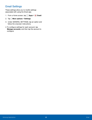 Page 52   
 
 
 
 
Email Settings 
These settings allow you to modify settings 
associated with using the Email app. 
1.  From a Home screen, tap  Apps >
 Email. 
2.  Tap  More options > Settings . 
3.	  Under GENERAL SETTINGS, tap an option and 
follow the onscreen instructions. 
4.  To con�gure settings for each account, tap 
Manage accounts, and then tap the account to 
con�gure. 
Samsung Applications 46	 Email    