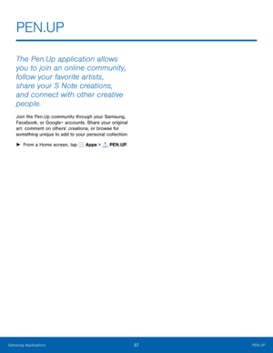 Page 63    
PEN.UP
 
The Pen.Up application allows 
you to join an online community, 
follow your favorite artists, 
share your S Note creations, 
and connect with other creative 
people. 
Join the Pen.Up community through your Samsung, 
Facebook, or Google+ accounts. Share your original 
art, comment on others’ creations, or browse for 
something unique to add to your personal collection. 
► From a Home screen, tap  Apps > 
PEN.UP. 
Samsung Applications 57 PEN.UP   