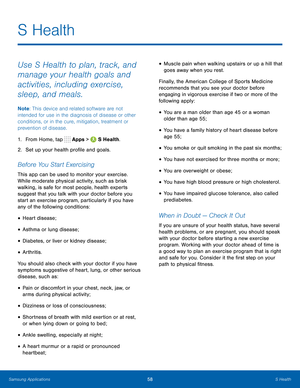 Page 64    
 
 
 
 
 
 
 
 
 
   
 
 
 
 
 
 
 
S Health
 
Use S Health to plan, track, and 
manage your health goals and 
activities, including exercise, 
sleep, and meals. 
Note
: This device and related software are not 
intended for use in the diagnosis of disease or other 
conditions, or in the cure, mitigation, treatment or 
prevention of disease. 
1.  From Home, tap  Apps > 
S Health. 
2.  Set up your health pro�le and goals. 
Before You Start Exercising 
This app can be used to monitor your...