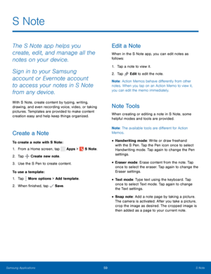 Page 65    
   
 
 
 
     
   
 
 
 
 
S Note
 
The S Note app helps you 
create, edit, and manage all the 
notes on your device. 
Sign in to your Samsung 
account or Evernote account 
to access your notes in S Note 
from any device. 
With S Note, create content by typing, writing, 
drawing, and even recording voice, video, or taking 
pictures. Templates are provided to make content 
creation easy and help keep things organized. 
Create a Note 
To create a note with S Note: 
1. From a Home screen, tap  Apps >...