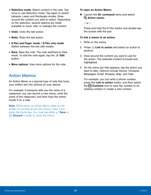 Page 66 
 
 
 
 
   
 
 
   
 
     
 
 
 
• Selection mode: Select content in the note. Tap 
once to use Selection mode. Tap again to switch 
between Lasso and Rectangle modes. Draw 
around the content you wish to select. Depending 
on the selection, several options are made 
available to move, edit, or reshape the content. 
• Undo: Undo the last action. 
• Redo: Redo the last action. 
• S Pen and �nger mode / S Pen only mode: 
Switch between the two edit modes. 
• Save: Save the note. The note...