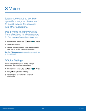 Page 67   
   
 
 
   
 
 
 
S  Voice
 
Speak commands to perform 
operations on your device, and 
to speak criteria for searches 
and other operations. 
Use S Voice to �nd everything 
from directions to trivia answers 
to the current weather forecast. 
1.  From a Home screen, tap  Apps > S Voice. 
2.  Speak a command. 
3.	  Tap the microphone icon, if the device does not 
hear you, or to give it another command. 
Tip: Tap  More options for example commands and 
to view a tutorial. 
S Voice Settings...