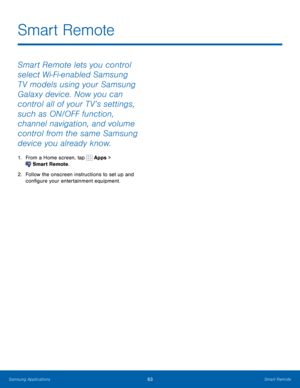 Page 69   
 
Smart Remote
 
Smart Remote lets you control 
select Wi-Fi-enabled Samsung 
T V models using your Samsung 
Galaxy device. Now you can 
control all of your T V’s settings, 
such as ON/OFF function, 
channel navigation, and volume 
control from the same Samsung 
device you already know. 
1.  From a Home screen, tap  Apps >
 Smart Remote. 
2.	  Follow the onscreen instructions to set up and 
con�gure your entertainment equipment. 
Samsung Applications 63	 Smart Remote    