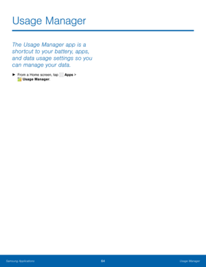 Page 70  
 
Usage Manager
 
The Usage Manager app is a 
shortcut to your battery, apps, 
and data usage settings so you 
can manage your data. 
►  From a Home screen, tap  Apps > 
Usage Manager. 
Samsung Applications 64 Usage Manager   